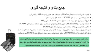 /36
‫گیری‬ ‫نتیجه‬ ‫و‬ ‫بندی‬ ‫جمع‬
‫اهمیت‬‫تامین‬‫امنیت‬‫سیستم‬‫های‬SCADA‫و‬‫زیرساخت‬‫های‬‫حیاتی‬‫از‬‫دیدگاه‬IOT‫و‬‫رایانش‬‫ابری‬
‫ذکر‬‫موارد‬‫امنیتی‬‫سیستم‬‫های‬SCADA‫در‬‫محیط‬‫های‬‫اینترنت‬‫محور‬
‫شرح‬‫آسیب‬‫پذیری‬‫های‬‫مربوط‬‫به‬‫سیستمهای‬‫صنعتی‬SCADA‫مبتنی‬‫بر‬IOT
‫استفاده‬‫از‬‫شبیه‬‫ساز‬SCADASim‫به‬‫عنوان‬‫راهكار‬‫پیشنهادی‬‫جهت‬‫شبیه‬‫سازی‬‫حمالت‬‫سیستم‬‫های‬SCADA
‫امكان‬‫مطالعه‬‫و‬‫بررسی‬‫اثرات‬‫حمالت‬‫مخرب‬‫بر‬‫روی‬‫دستگاه‬‫های‬SCADA
‫شرح‬‫مختصری‬‫از‬‫برخی‬‫از‬‫محدودیت‬‫های‬‫پروژه‬‫و‬‫برجسته‬‫کردن‬‫برخی‬‫مواردی‬‫که‬‫منجر‬‫به‬‫خودداری‬‫از‬‫ادامه‬‫کار‬‫شده‬‫اس‬‫ت‬.
‫به‬‫طور‬‫کلی‬‫استفاده‬‫از‬‫ابزار‬SCADASim‫به‬‫منظور‬‫تست‬‫نفوذ‬‫و‬‫بررسی‬‫حمله‬‫به‬‫پروتكل‬‫های‬SCADA‫صورت‬‫میگیرد‬.
33
‫حمالت‬‫شبیه‬‫سازی‬‫شده‬‫و‬‫مدل‬‫سازی‬‫تهدید‬‫جزء‬‫ضروری‬‫از‬‫فرآیند‬‫استقرار‬‫برای‬‫سیستم‬‫های‬‫حیاتی‬‫کشور‬‫ه‬‫ستند‬
‫و‬‫از‬‫آنجایی‬‫که‬‫فهمیدن‬‫این‬‫موضوع‬‫که‬‫مهاجم‬‫احتمالی‬‫ممکن‬‫است‬‫چه‬‫مهارتی‬‫داشته‬‫باشد‬‫و‬‫اینکه‬‫چه‬‫روش‬‫ح‬‫مله‬
‫ای‬‫را‬‫انتخاب‬‫می‬،‫کند‬‫امری‬‫مهم‬‫است‬‫و‬‫از‬‫حمالت‬‫شبیه‬‫سازی‬‫شده‬‫و‬‫مدل‬‫سازی‬‫تهدیدات‬‫استفاده‬‫میشود‬.
 