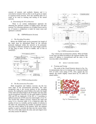 marks the ID field and reserved flag within the IP header.
As each incoming packet enters an edge ingress router it is
marked, outgoing packets are usually ignored. The marked
packets will remain unchanged for as long as the packet
traverses the network. We propose, in a CTB framework, to
employ the FDPM methodology by placing our Cloud Trace
Back Mark (CTM) within a web service message [7]. CTB
is deployed at the edge routers in order to be close to the
source end of the cloud network. Usually, if no security
services are in place for web services, the system becomes
quite vulnerable to attacks. Fig.1 demonstrates how CTB
can remedy this by being located before the Web Server, in
order to place a Cloud Trace Back Mark (CTM) tag within
the CTB header. As a result, all service requests are first
sent to the CTB for marking, thereby effectively removing
the service provider’s address and preventing a direct attack.
If an attack is discovered or was successful at bringing
down the web server, the victim will be able to recover and
reconstruct the CTM tag and as a result reveal the identity of
the source.
In an attack scenario, the attack client will request a web
service from CTB, which in turn will pass the request to the
web server. The attack client will then formulate a SOAP
request message based on the service description. Upon
receipt of SOAP request message, CTB will place a CTM
within the header. Once the CTM has been placed, the
SOAP message will be sent to the Web Server. Upon
discovery of an attack, the victim will ask for reconstruction
to extract the mark and inform them of the origin of the
message. The reconstruction will also begin to filter out the
attack traffic. If the message is normal, the SOAP message
is then forwarded to the request handler for processing.
Upon receipt of the SOAP request, the Web Service will
prepare a SOAP response. The web server then takes the
SOAP response and sends it back to the client as part of the
HTTP response. CTB will not interfere with the response
requests or any outgoing message.
Fig.1: The Proposed Model
B. Cloud Protector
CTB does not directly eliminate a DDoS attack message.
This is left for the filter section of a defense system called
Cloud Protector. The Cloud Protector is a trained back
propagation neural network (NN), to help detect and filter
out DDoS messages. A neural network is a set of connected
units made up of input, hidden and output layers [8] [9].
Each of the connections in a neural network has a weight
associated with it. In a neural net the focus is on the
threshold logic unit (TLU). The TLU inserts input objects
into an array of weighted quantities and sums them up to see
if they are above the threshold. The cloud protector system is
implemented in five different phases as shown in Fig. 2 and
described below.
Fig. 2: Implementation phases
1) Dataset For Training and Testing
The efficiency of the neural network depends on
the training data. If the training data is more accurate then
performance of trained system will be improved. Therefore
collecting of data for training is a critical problem. This can
be obtained by three ways as by using real traffic, by using
sanitized traffic and by using simulated traffic [9]. The third
and the most common way to obtain data are to create a
testbed network and generate background traffic on this
network. In the testbed environment, background traffic is
generated either by using complex traffic generators
modeling actual network statistics, or by using simpler
commercial traffic generators creating small number of
packets at a high rate. Advantage of this approach is that
data can be freely distributed as it does not contain any
sensitive information. Also, it is guaranteed that generated
traffic does not contain any unknown attacks as the
background traffic is created by simulators. However
difficulties exist when using this approach too. Firstly, it’s
very costly and difficult to create a simulation. Secondly, in
order to model various networks, different types of traffic is
needed. In order to avoid dealing with difficulties of all
three approaches, DARPA 1999 attack detection evaluation
dataset was used for training/testing data [10].
2) Preprocessing Dataset
The data set is preprocessed so that it may be able to
give it as an input to the developed system. This data set
 