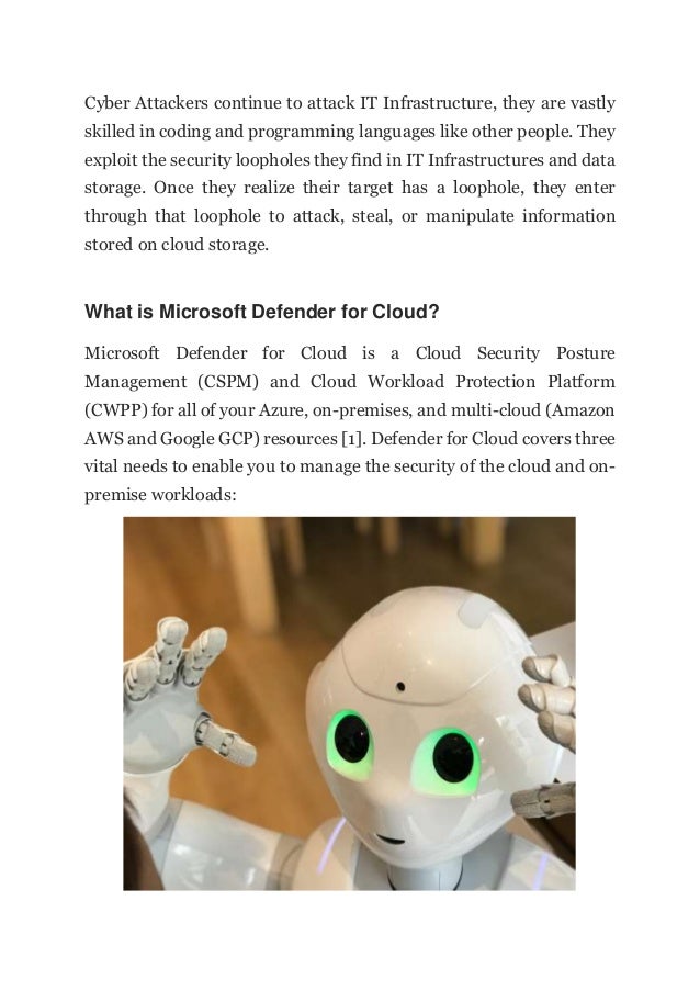 Cyber Attackers continue to attack IT Infrastructure, they are vastly
skilled in coding and programming languages like other people. They
exploit the security loopholes they find in IT Infrastructures and data
storage. Once they realize their target has a loophole, they enter
through that loophole to attack, steal, or manipulate information
stored on cloud storage.
What is Microsoft Defender for Cloud?
Microsoft Defender for Cloud is a Cloud Security Posture
Management (CSPM) and Cloud Workload Protection Platform
(CWPP) for all of your Azure, on-premises, and multi-cloud (Amazon
AWS and Google GCP) resources [1]. Defender for Cloud covers three
vital needs to enable you to manage the security of the cloud and on-
premise workloads:
 