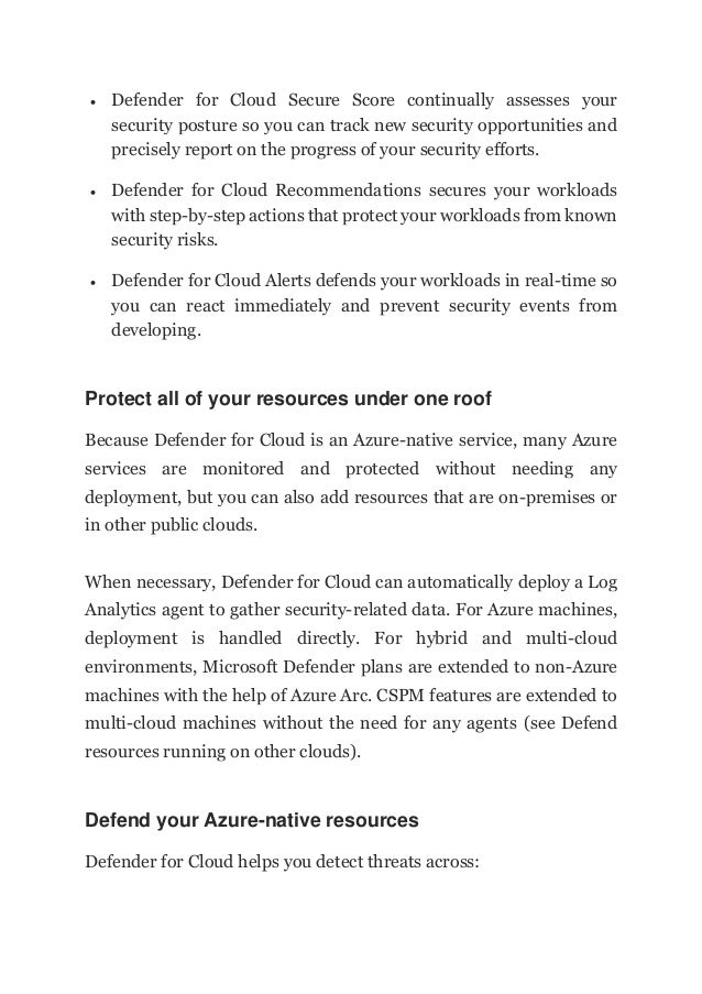  Defender for Cloud Secure Score continually assesses your
security posture so you can track new security opportunities and
precisely report on the progress of your security efforts.
 Defender for Cloud Recommendations secures your workloads
with step-by-step actions that protect your workloads from known
security risks.
 Defender for Cloud Alerts defends your workloads in real-time so
you can react immediately and prevent security events from
developing.
Protect all of your resources under one roof
Because Defender for Cloud is an Azure-native service, many Azure
services are monitored and protected without needing any
deployment, but you can also add resources that are on-premises or
in other public clouds.
When necessary, Defender for Cloud can automatically deploy a Log
Analytics agent to gather security-related data. For Azure machines,
deployment is handled directly. For hybrid and multi-cloud
environments, Microsoft Defender plans are extended to non-Azure
machines with the help of Azure Arc. CSPM features are extended to
multi-cloud machines without the need for any agents (see Defend
resources running on other clouds).
Defend your Azure-native resources
Defender for Cloud helps you detect threats across:
 