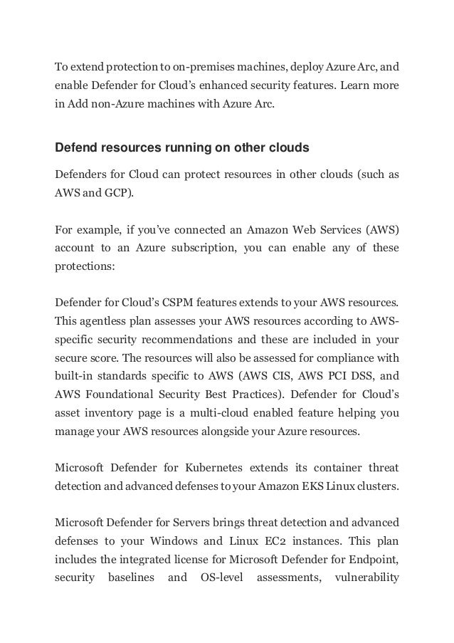 To extend protection to on-premises machines, deploy Azure Arc, and
enable Defender for Cloud’s enhanced security features. Learn more
in Add non-Azure machines with Azure Arc.
Defend resources running on other clouds
Defenders for Cloud can protect resources in other clouds (such as
AWS and GCP).
For example, if you’ve connected an Amazon Web Services (AWS)
account to an Azure subscription, you can enable any of these
protections:
Defender for Cloud’s CSPM features extends to your AWS resources.
This agentless plan assesses your AWS resources according to AWS-
specific security recommendations and these are included in your
secure score. The resources will also be assessed for compliance with
built-in standards specific to AWS (AWS CIS, AWS PCI DSS, and
AWS Foundational Security Best Practices). Defender for Cloud’s
asset inventory page is a multi-cloud enabled feature helping you
manage your AWS resources alongside your Azure resources.
Microsoft Defender for Kubernetes extends its container threat
detection and advanced defenses to your Amazon EKS Linux clusters.
Microsoft Defender for Servers brings threat detection and advanced
defenses to your Windows and Linux EC2 instances. This plan
includes the integrated license for Microsoft Defender for Endpoint,
security baselines and OS-level assessments, vulnerability
 