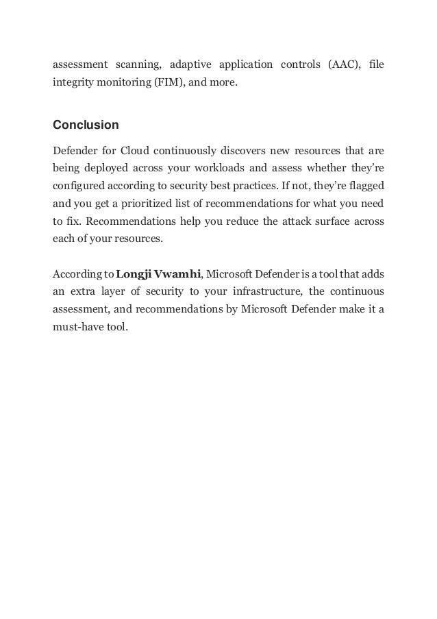 assessment scanning, adaptive application controls (AAC), file
integrity monitoring (FIM), and more.
Conclusion
Defender for Cloud continuously discovers new resources that are
being deployed across your workloads and assess whether they’re
configured according to security best practices. If not, they’re flagged
and you get a prioritized list of recommendations for what you need
to fix. Recommendations help you reduce the attack surface across
each of your resources.
According to Longji Vwamhi, Microsoft Defender is a tool that adds
an extra layer of security to your infrastructure, the continuous
assessment, and recommendations by Microsoft Defender make it a
must-have tool.
 