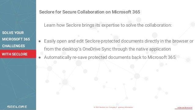 © 2021 Seclore, Inc. Company Proprietary Information www.seclore.com
WITH SECLORE
Seclore for Secure Collaboration on Microsoft 365
Learn how Seclore brings its expertise to solve the collaboration:
● Easily open and edit Seclore-protected documents directly in the browser or
from the desktop’s OneDrive Sync through the native application
● Automatically re-save protected documents back to Microsoft 365
SOLVE YOUR
MICROSOFT 365
CHALLENGES
 