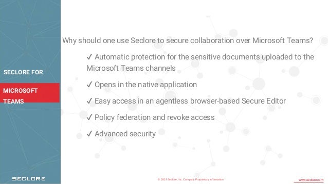 © 2021 Seclore, Inc. Company Proprietary Information www.seclore.com
MICROSOFT
TEAMS
Why should one use Seclore to secure collaboration over Microsoft Teams?
✔ Automatic protection for the sensitive documents uploaded to the
Microsoft Teams channels
✔ Opens in the native application
✔ Easy access in an agentless browser-based Secure Editor
✔ Policy federation and revoke access
✔ Advanced security
SECLORE FOR
 