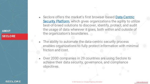 © 2021 Seclore, Inc. Company Proprietary Information www.seclore.com
SECLORE
ABOUT
● Seclore offers the market’s first browser-based Data-Centric
Security Platform, which gives organizations the agility to utilize
best-of-breed solutions to discover, identify, protect, and audit
the usage of data wherever it goes, both within and outside of
the organization’s boundaries.
● The ability to automate the data-centric security process
enables organizations to fully protect information with minimal
friction and cost.
● Over 2000 companies in 29 countries are using Seclore to
achieve their data security, governance, and compliance
objectives.
 