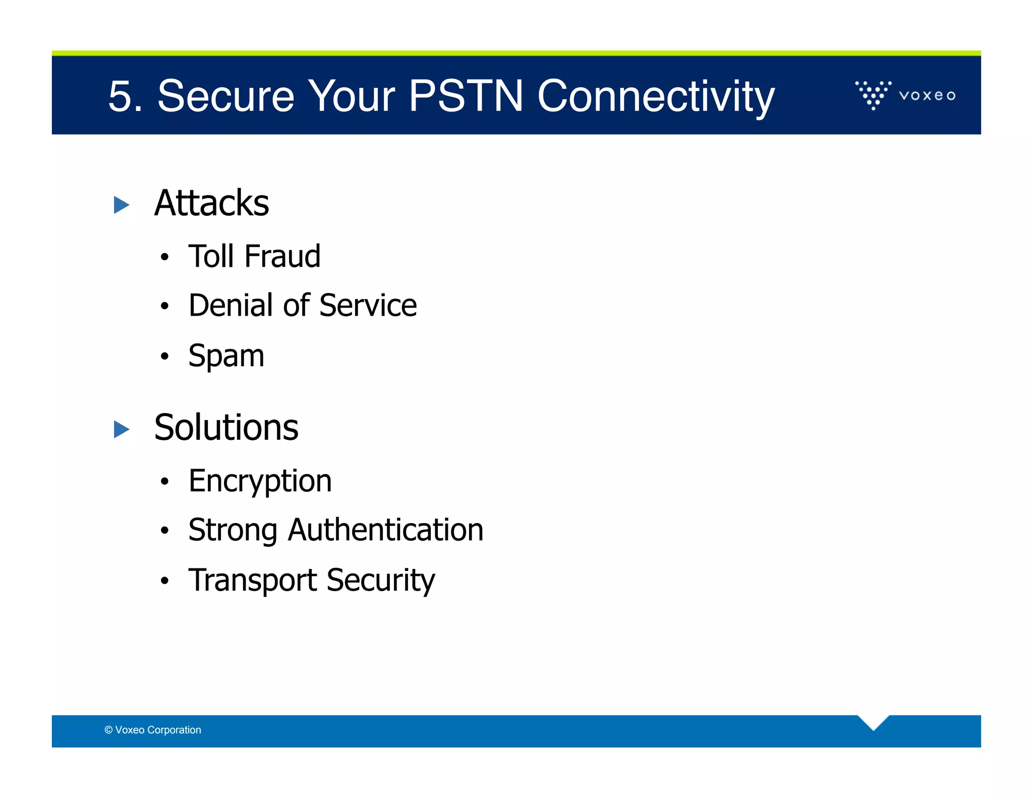 5. Secure Your PSTN Connectivity!

        Attacks
          •  Toll Fraud
          •  Denial of Service
          •  Spam

        Solutions
          •  Encryption
          •  Strong Authentication
          •  Transport Security



© Voxeo Corporation
 