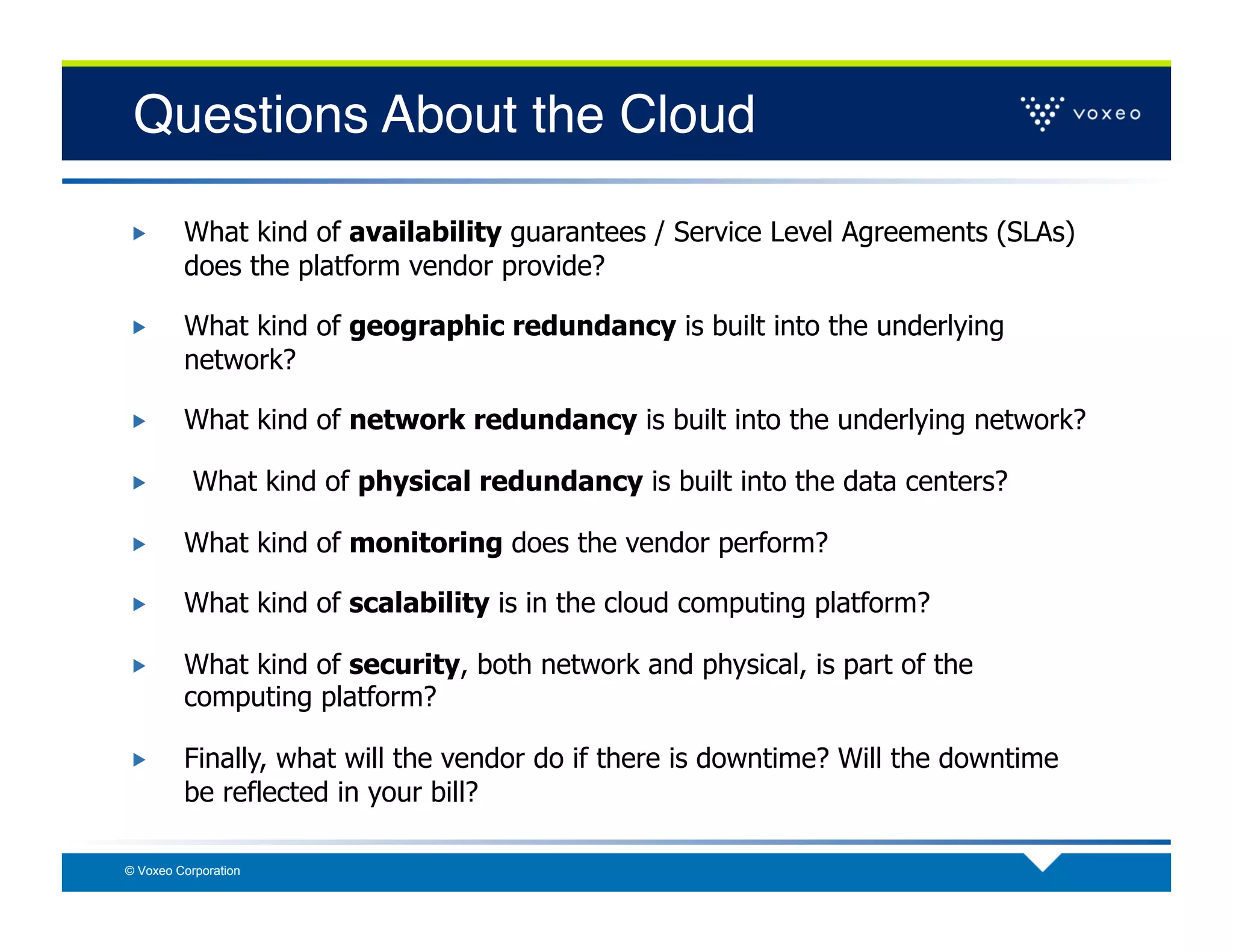 Questions About the Cloud!

        What kind of availability guarantees / Service Level Agreements (SLAs)
         does the platform vendor provide?

        What kind of geographic redundancy is built into the underlying
         network?

        What kind of network redundancy is built into the underlying network?

          What kind of physical redundancy is built into the data centers?

        What kind of monitoring does the vendor perform?

        What kind of scalability is in the cloud computing platform?

        What kind of security, both network and physical, is part of the
         computing platform?

        Finally, what will the vendor do if there is downtime? Will the downtime
         be reflected in your bill?

© Voxeo Corporation
 