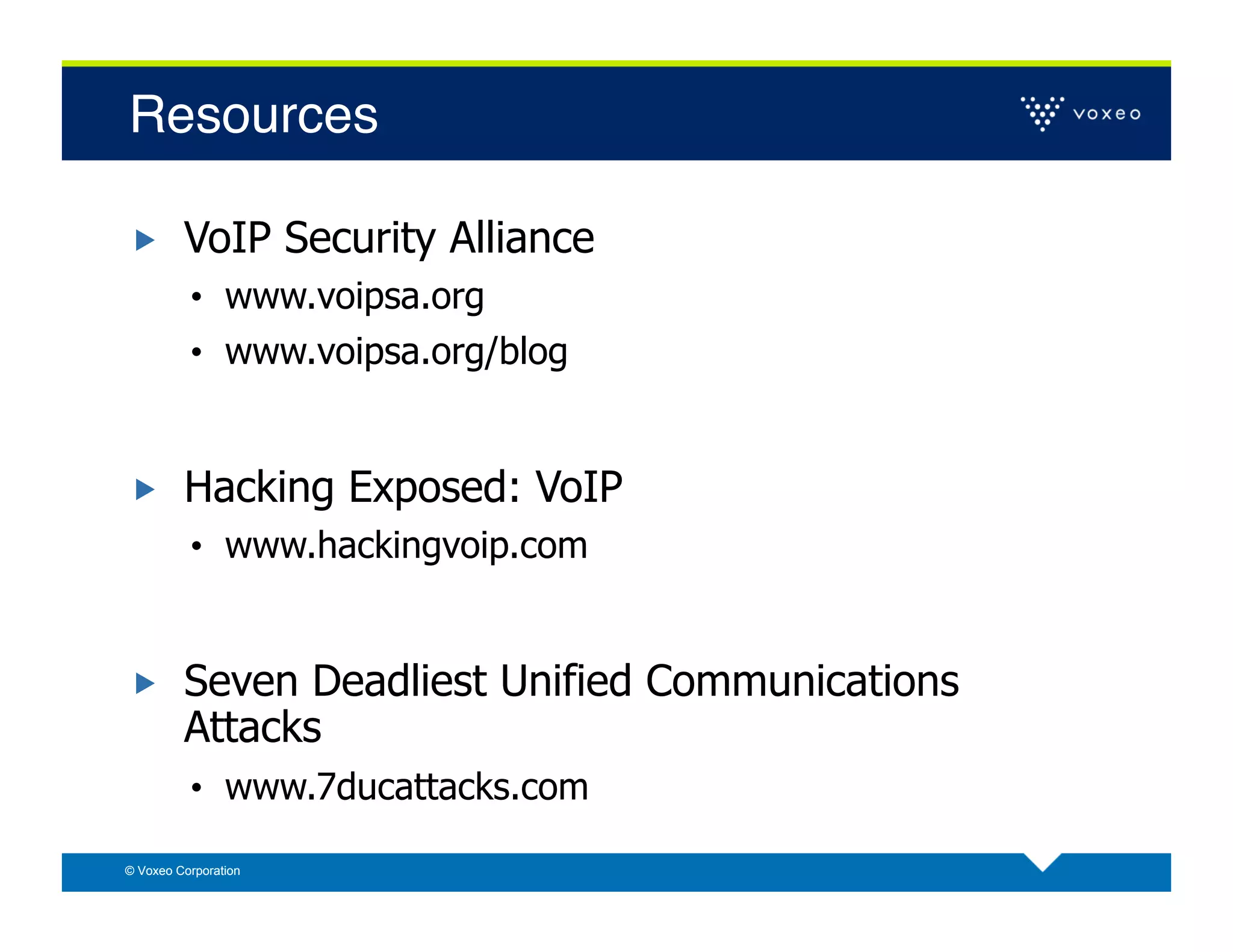 Resources!

        VoIP Security Alliance
          •  www.voipsa.org
          •  www.voipsa.org/blog


        Hacking Exposed: VoIP
          •  www.hackingvoip.com


        Seven Deadliest Unified Communications
         Attacks
          •  www.7ducattacks.com

© Voxeo Corporation
 
