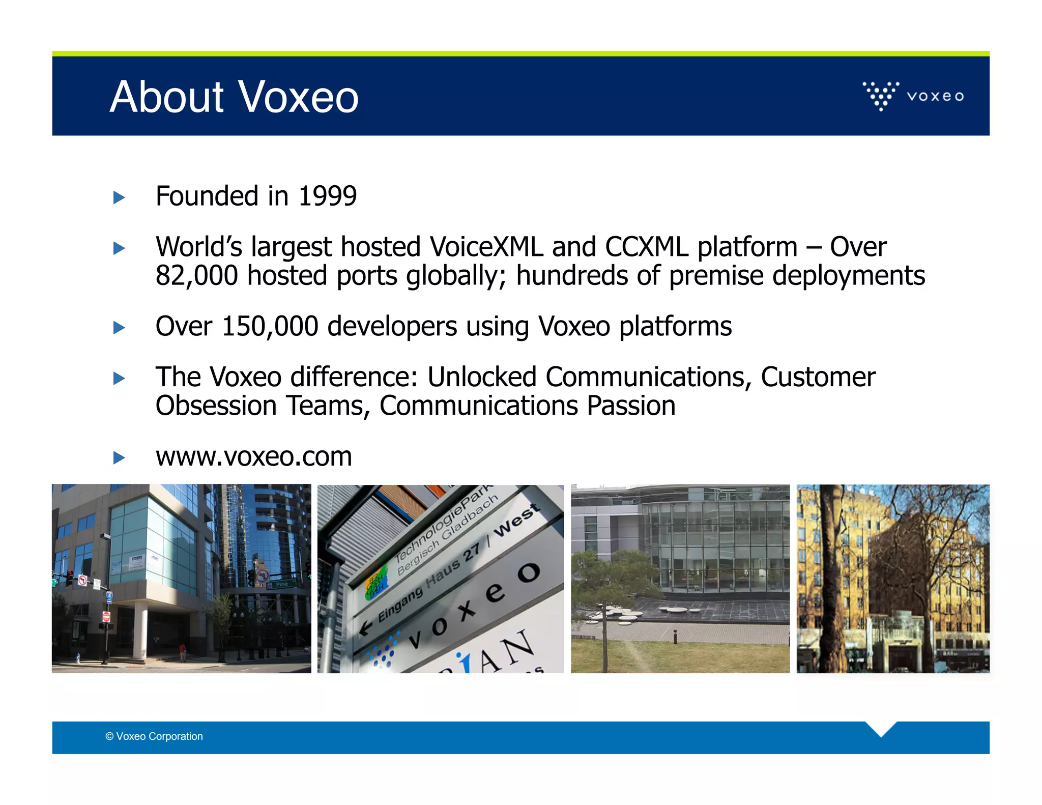 About Voxeo!

        Founded in 1999
        World’s largest hosted VoiceXML and CCXML platform – Over
         82,000 hosted ports globally; hundreds of premise deployments
        Over 150,000 developers using Voxeo platforms
        The Voxeo difference: Unlocked Communications, Customer
         Obsession Teams, Communications Passion
        www.voxeo.com




© Voxeo Corporation
 