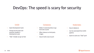 CI/CD
• Quick Development Cycle
• Strong security tools and
practices needed in
development cycle
• “Silly” mistake can go out fast
Kubernetes
• Easy to deploy to
• Can be automated from CI/CD
pipeline
• Quick to scale out a “bad” push
Containers
• Makes it easier/seamless to go
from dev to prod
• Often reliance on third party
images
• Easy to build, easy to push
DevOps: The speed is scary for security
3/9/2020
 