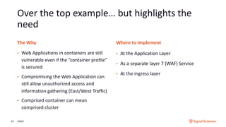 Over the top example… but highlights the
need
3/9/2023
The Why Where to Implement
• Web Applications in containers are still
vulnerable even if the “container profile”
is secured
• Compromising the Web Application can
still allow unauthorized access and
information gathering (East/West Traffic)
• Comprised container can mean
comprised cluster
• At the Application Layer
• As a separate layer 7 (WAF) Service
• At the ingress layer
 