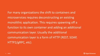 For many organizations the shift to containers and
microservices requires deconstructing an existing
monolithic application. This requires spawning off a
function to its own container and adding an additional
communication layer. Usually the additional
communication layer is a form of HTTP (REST, SOAP,
HTTP2/gRPC, etc).
3/9/204
 