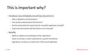 This is important why?
3/9/205
• Introduces new complexity around security concerns
• Who is allowed to use the function?
• How do they authenticate to that function?
• Are the sanity checks for inputs from the monolithic application included?
• How is the environment that the function runs in secured?
• Benefits
• Ability to update one function/part of the “application”
• Easier to maintain a smaller code base for a specific microservice
• App Owners can focus on smaller parts of the overall application
 