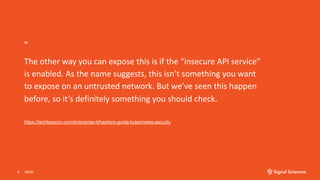 “
The other way you can expose this is if the “insecure API service”
is enabled. As the name suggests, this isn’t something you want
to expose on an untrusted network. But we’ve seen this happen
before, so it’s definitely something you should check.
3/9/206
https://techbeacon.com/enterprise-it/hackers-guide-kubernetes-security
 