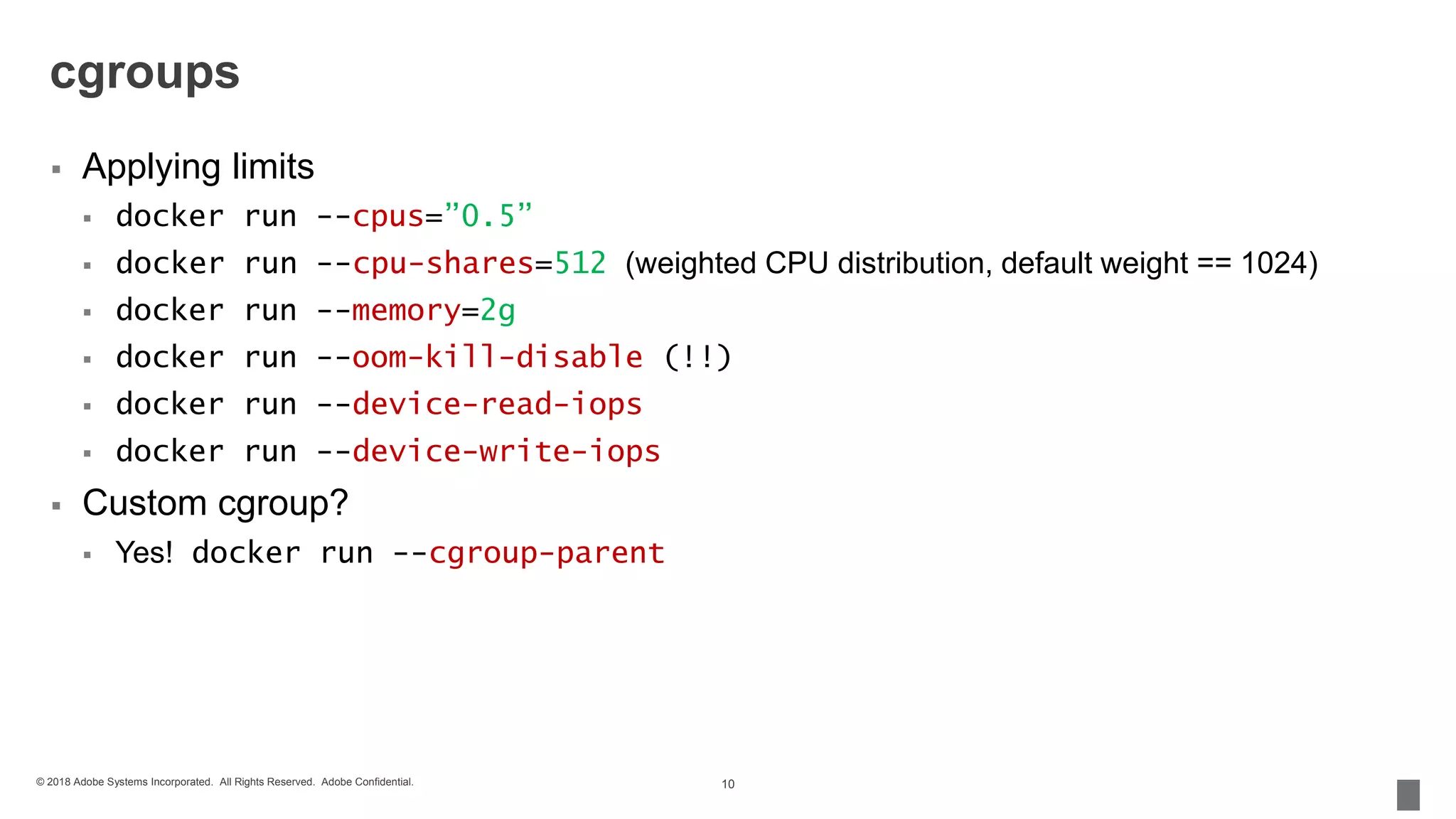 © 2018 Adobe Systems Incorporated. All Rights Reserved. Adobe Confidential.
cgroups
 Applying limits
 docker run --cpus=”0.5”
 docker run --cpu-shares=512 (weighted CPU distribution, default weight == 1024)
 docker run --memory=2g
 docker run --oom-kill-disable (!!)
 docker run --device-read-iops
 docker run --device-write-iops
 Custom cgroup?
 Yes! docker run --cgroup-parent
10
 