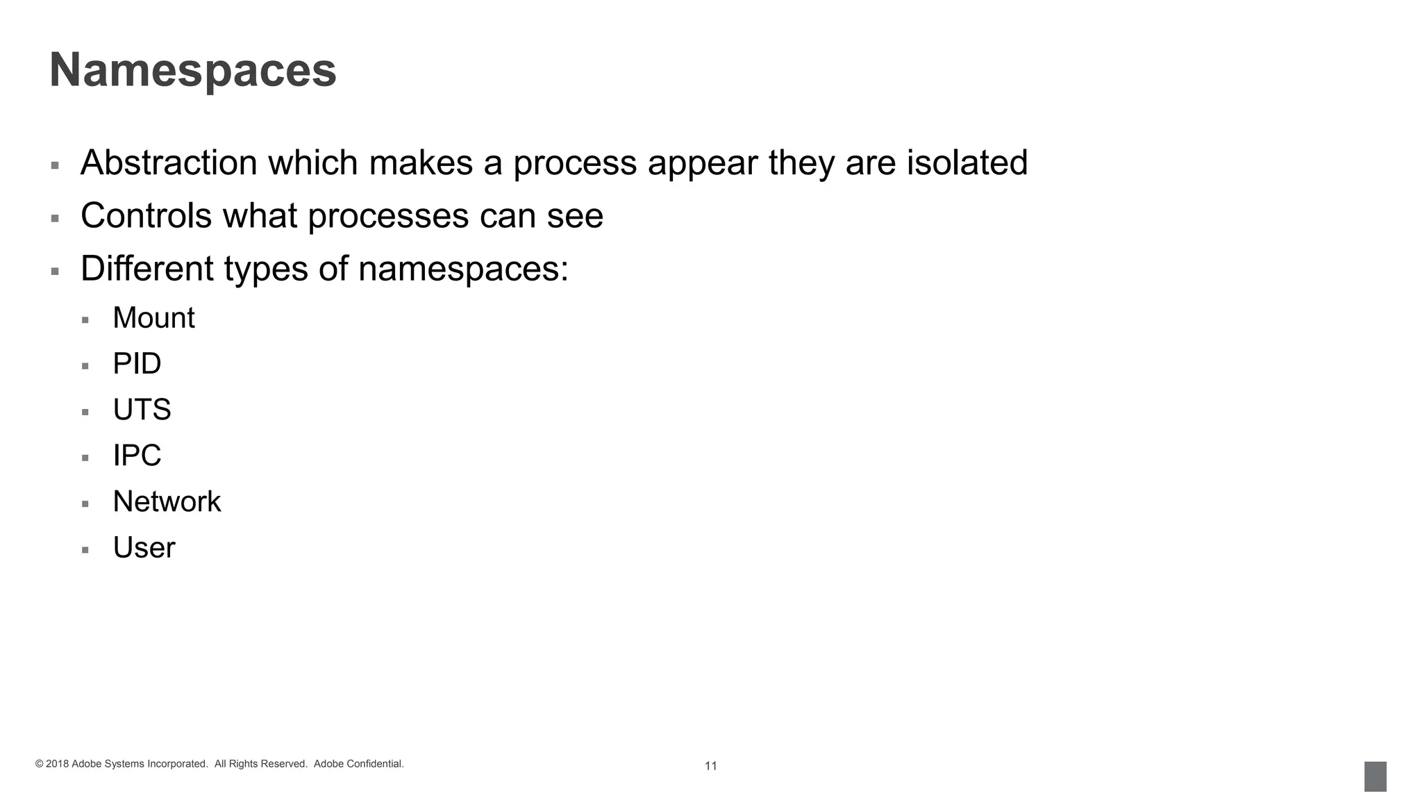 © 2018 Adobe Systems Incorporated. All Rights Reserved. Adobe Confidential.
Namespaces
 Abstraction which makes a process appear they are isolated
 Controls what processes can see
 Different types of namespaces:
 Mount
 PID
 UTS
 IPC
 Network
 User
11
 