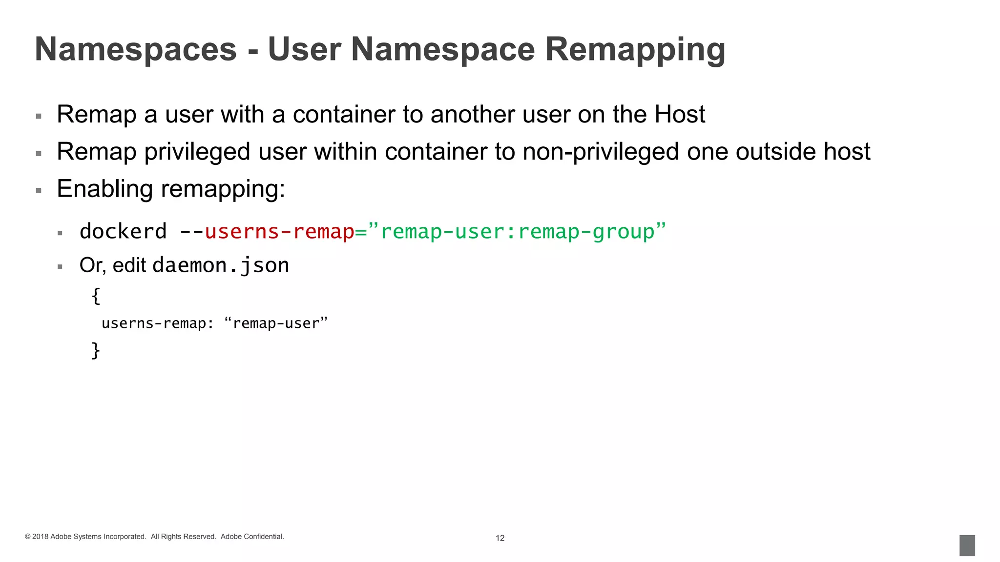 © 2018 Adobe Systems Incorporated. All Rights Reserved. Adobe Confidential.
Namespaces - User Namespace Remapping
 Remap a user with a container to another user on the Host
 Remap privileged user within container to non-privileged one outside host
 Enabling remapping:
 dockerd --userns-remap=”remap-user:remap-group”
 Or, edit daemon.json
{
userns-remap: “remap-user”
}
12
 