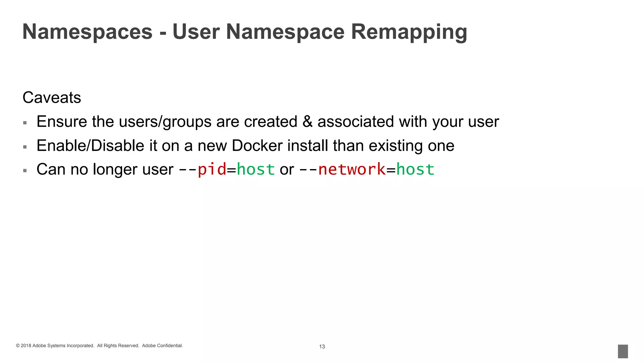 © 2018 Adobe Systems Incorporated. All Rights Reserved. Adobe Confidential.
Namespaces - User Namespace Remapping
Caveats
 Ensure the users/groups are created & associated with your user
 Enable/Disable it on a new Docker install than existing one
 Can no longer user --pid=host or --network=host
13
 