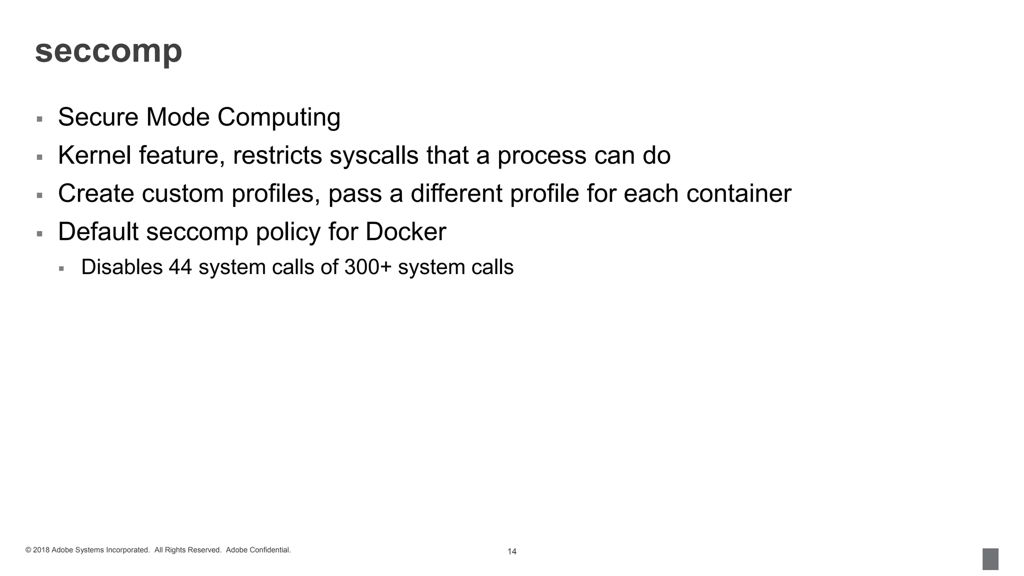 © 2018 Adobe Systems Incorporated. All Rights Reserved. Adobe Confidential.
seccomp
 Secure Mode Computing
 Kernel feature, restricts syscalls that a process can do
 Create custom profiles, pass a different profile for each container
 Default seccomp policy for Docker
 Disables 44 system calls of 300+ system calls
14
 