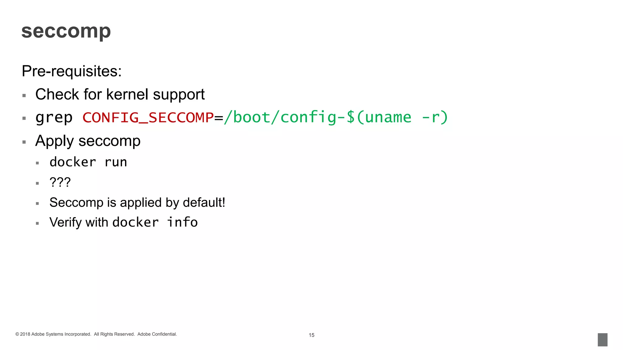 © 2018 Adobe Systems Incorporated. All Rights Reserved. Adobe Confidential.
seccomp
Pre-requisites:
 Check for kernel support
 grep CONFIG_SECCOMP=/boot/config-$(uname -r)
 Apply seccomp
 docker run
 ???
 Seccomp is applied by default!
 Verify with docker info
15
 