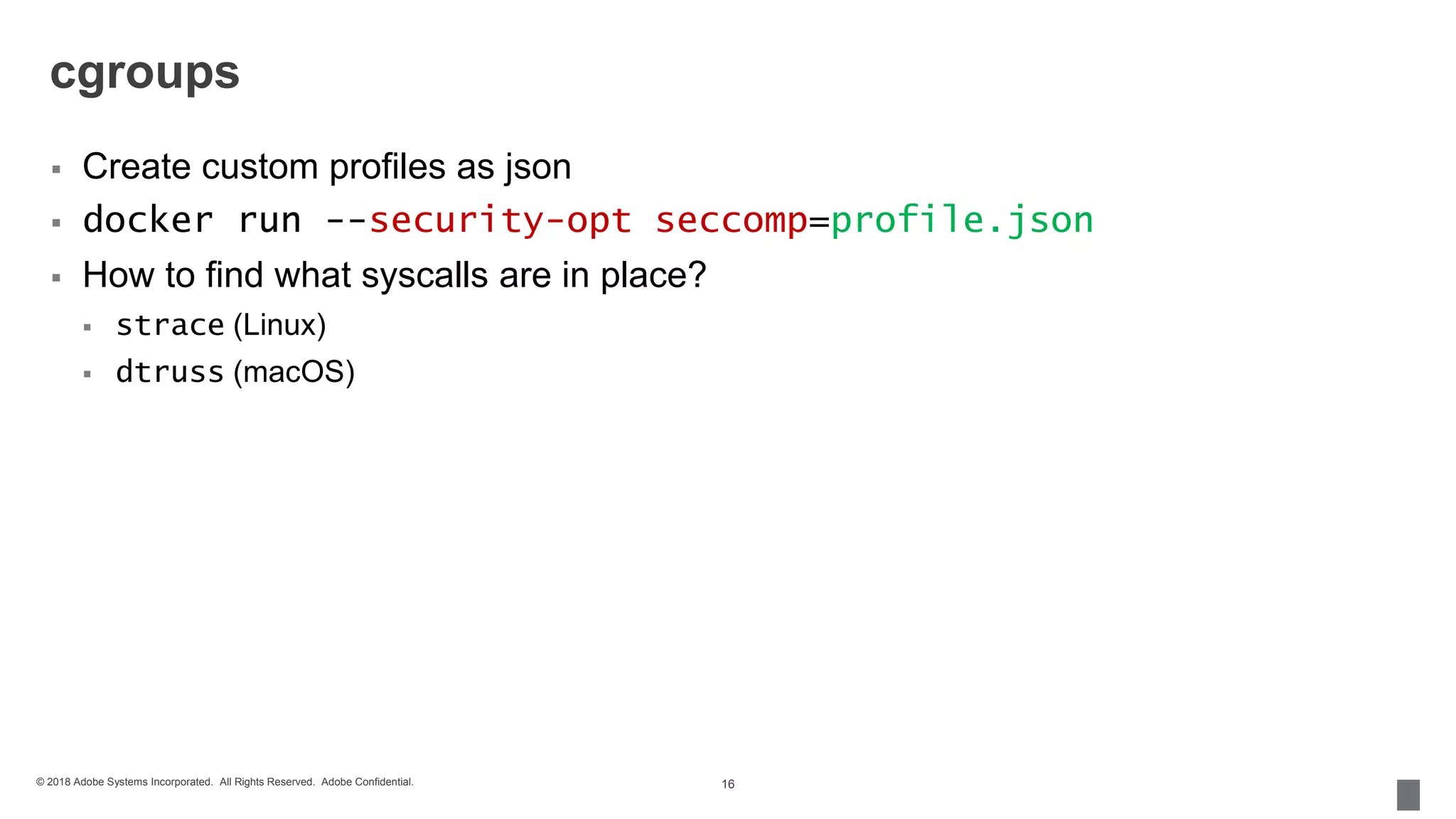 © 2018 Adobe Systems Incorporated. All Rights Reserved. Adobe Confidential.
cgroups
 Create custom profiles as json
 docker run --security-opt seccomp=profile.json
 How to find what syscalls are in place?
 strace (Linux)
 dtruss (macOS)
16
 