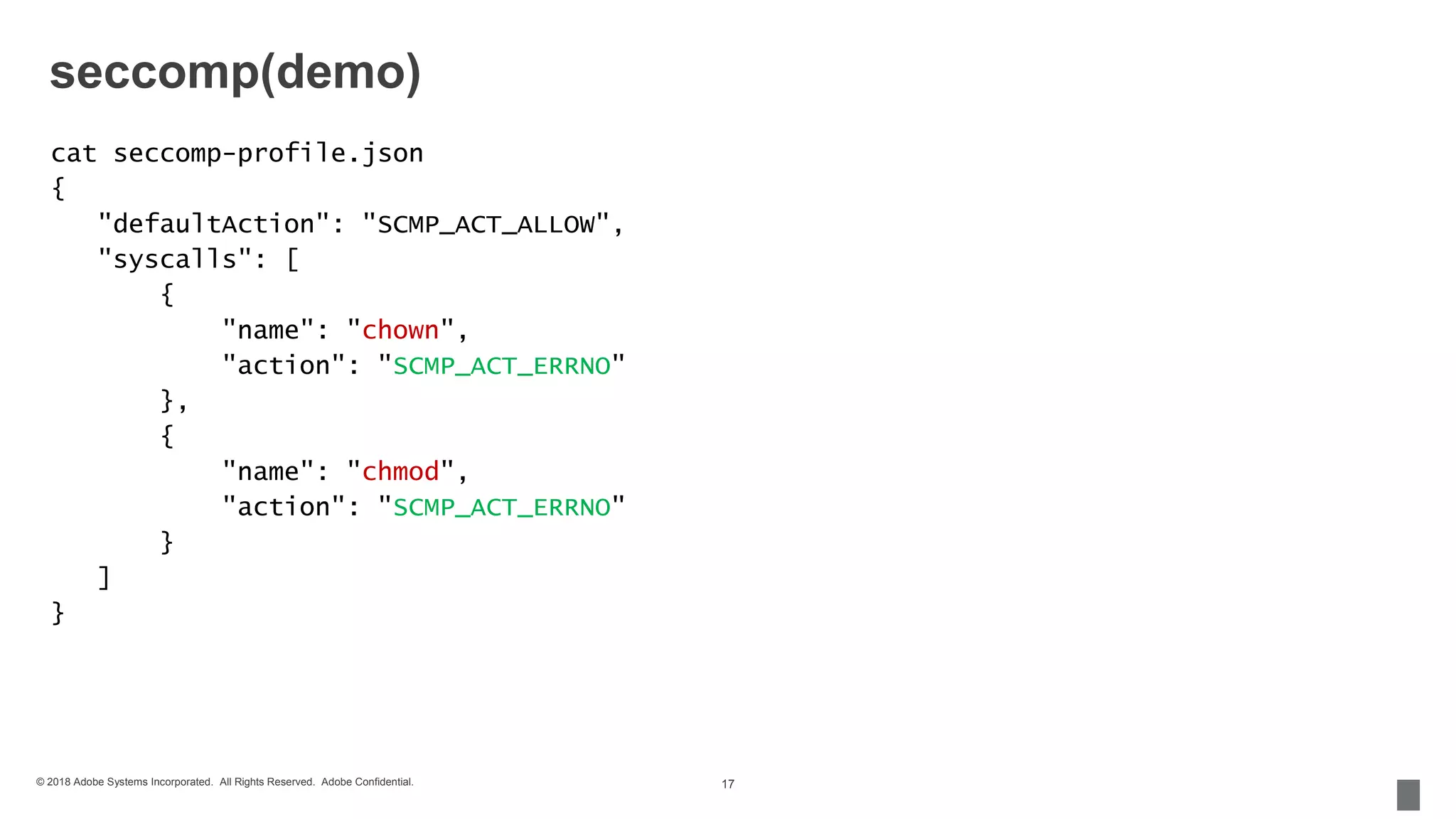 © 2018 Adobe Systems Incorporated. All Rights Reserved. Adobe Confidential.
seccomp(demo)
cat seccomp-profile.json
{
"defaultAction": "SCMP_ACT_ALLOW",
"syscalls": [
{
"name": "chown",
"action": "SCMP_ACT_ERRNO"
},
{
"name": "chmod",
"action": "SCMP_ACT_ERRNO"
}
]
}
17
 