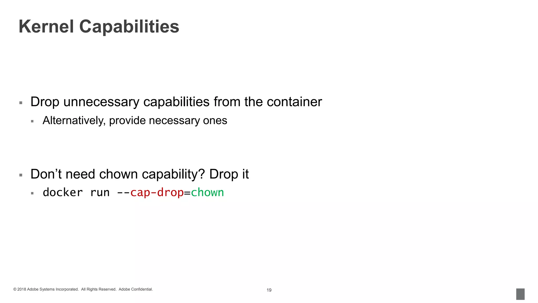 © 2018 Adobe Systems Incorporated. All Rights Reserved. Adobe Confidential.
Kernel Capabilities
 Drop unnecessary capabilities from the container
 Alternatively, provide necessary ones
 Don’t need chown capability? Drop it
 docker run --cap-drop=chown
19
 