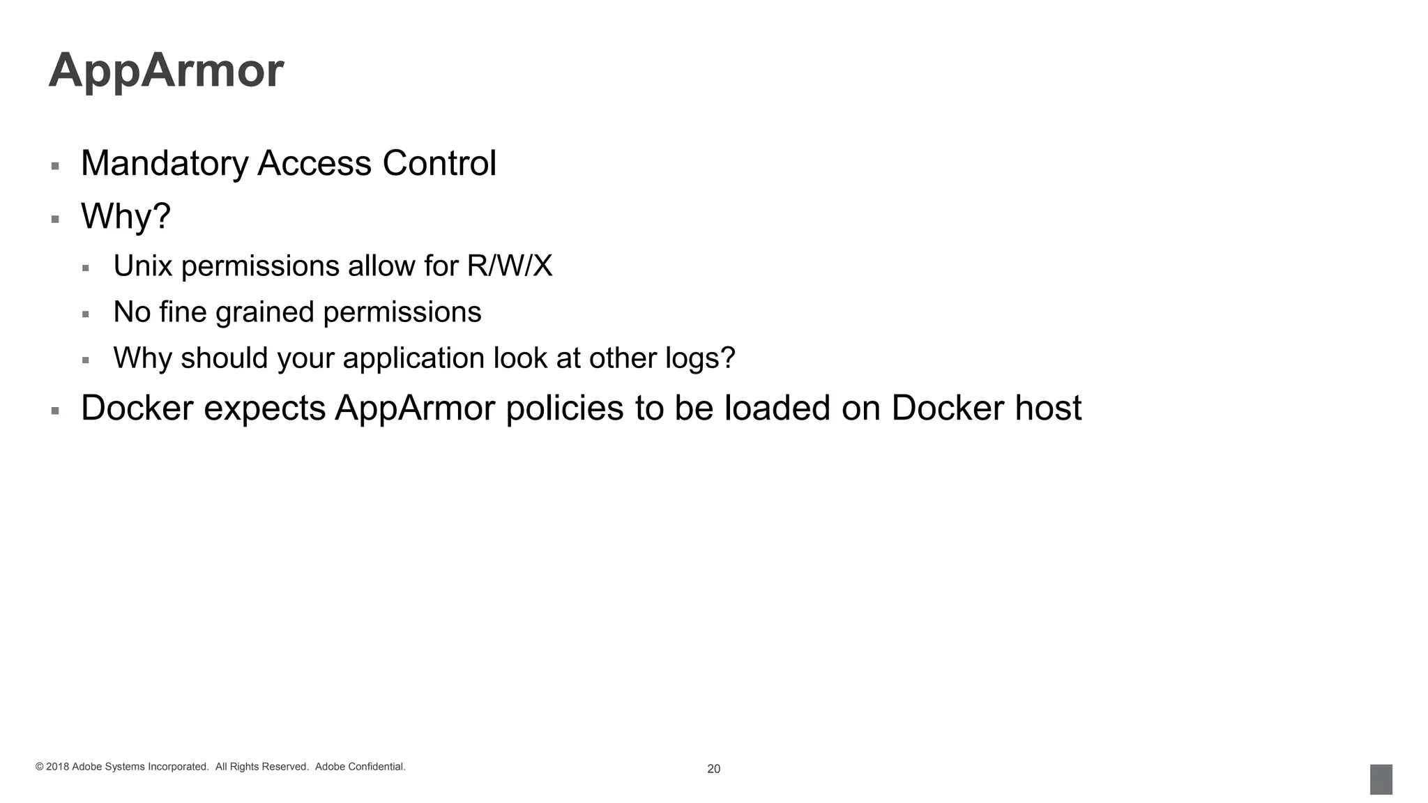© 2018 Adobe Systems Incorporated. All Rights Reserved. Adobe Confidential.
AppArmor
 Mandatory Access Control
 Why?
 Unix permissions allow for R/W/X
 No fine grained permissions
 Why should your application look at other logs?
 Docker expects AppArmor policies to be loaded on Docker host
20
 