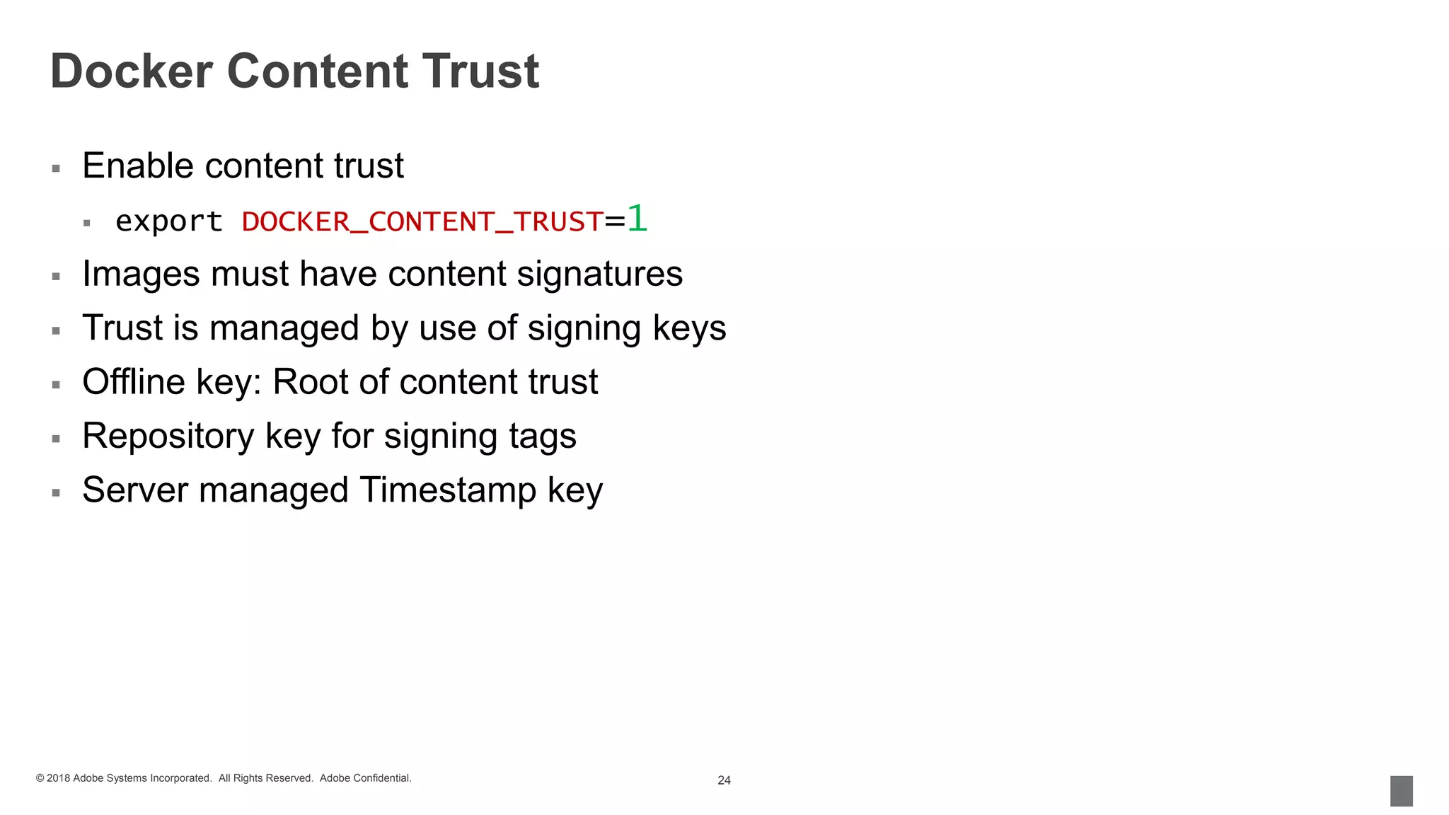 © 2018 Adobe Systems Incorporated. All Rights Reserved. Adobe Confidential.
Docker Content Trust
 Enable content trust
 export DOCKER_CONTENT_TRUST=1
 Images must have content signatures
 Trust is managed by use of signing keys
 Offline key: Root of content trust
 Repository key for signing tags
 Server managed Timestamp key
24
 