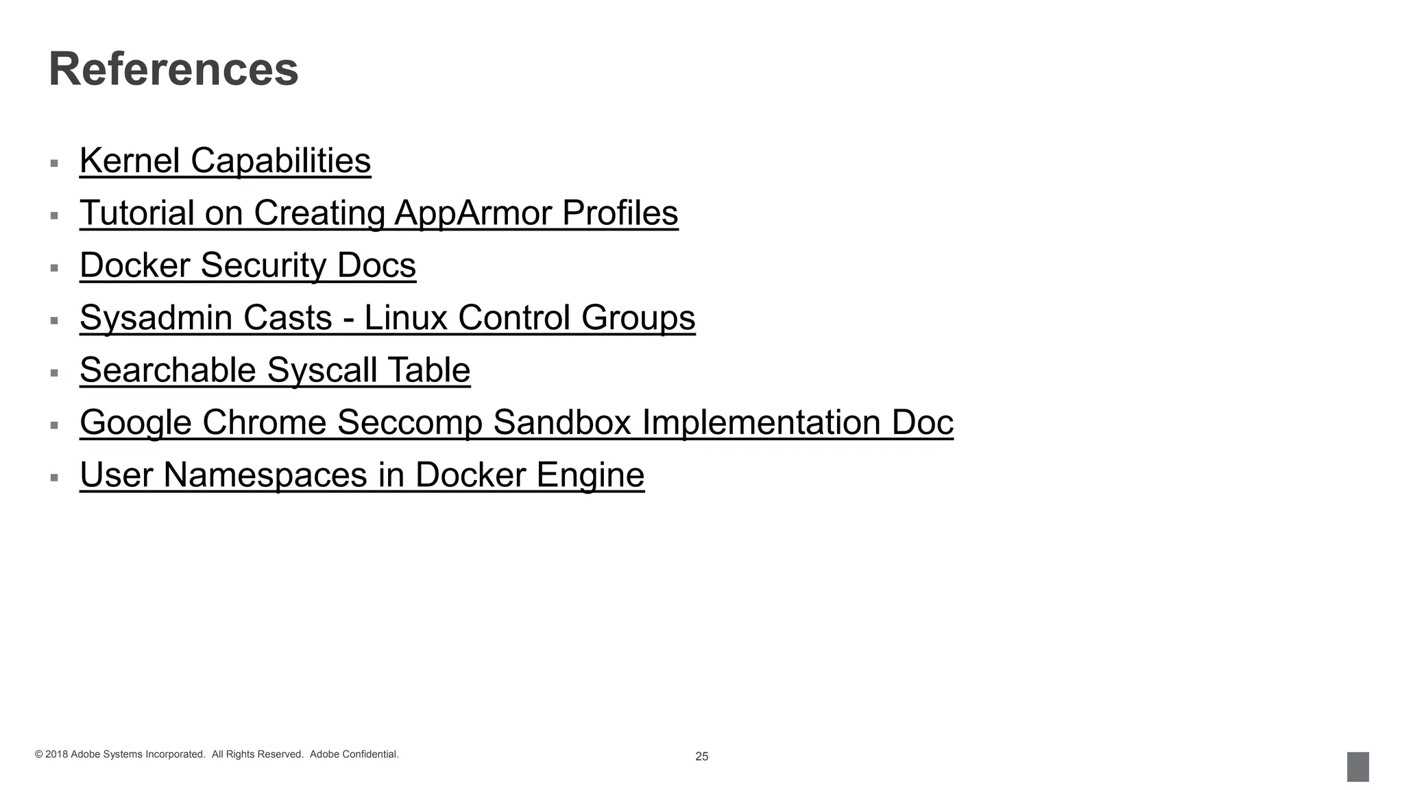 © 2018 Adobe Systems Incorporated. All Rights Reserved. Adobe Confidential.
References
 Kernel Capabilities
 Tutorial on Creating AppArmor Profiles
 Docker Security Docs
 Sysadmin Casts - Linux Control Groups
 Searchable Syscall Table
 Google Chrome Seccomp Sandbox Implementation Doc
 User Namespaces in Docker Engine
25
 