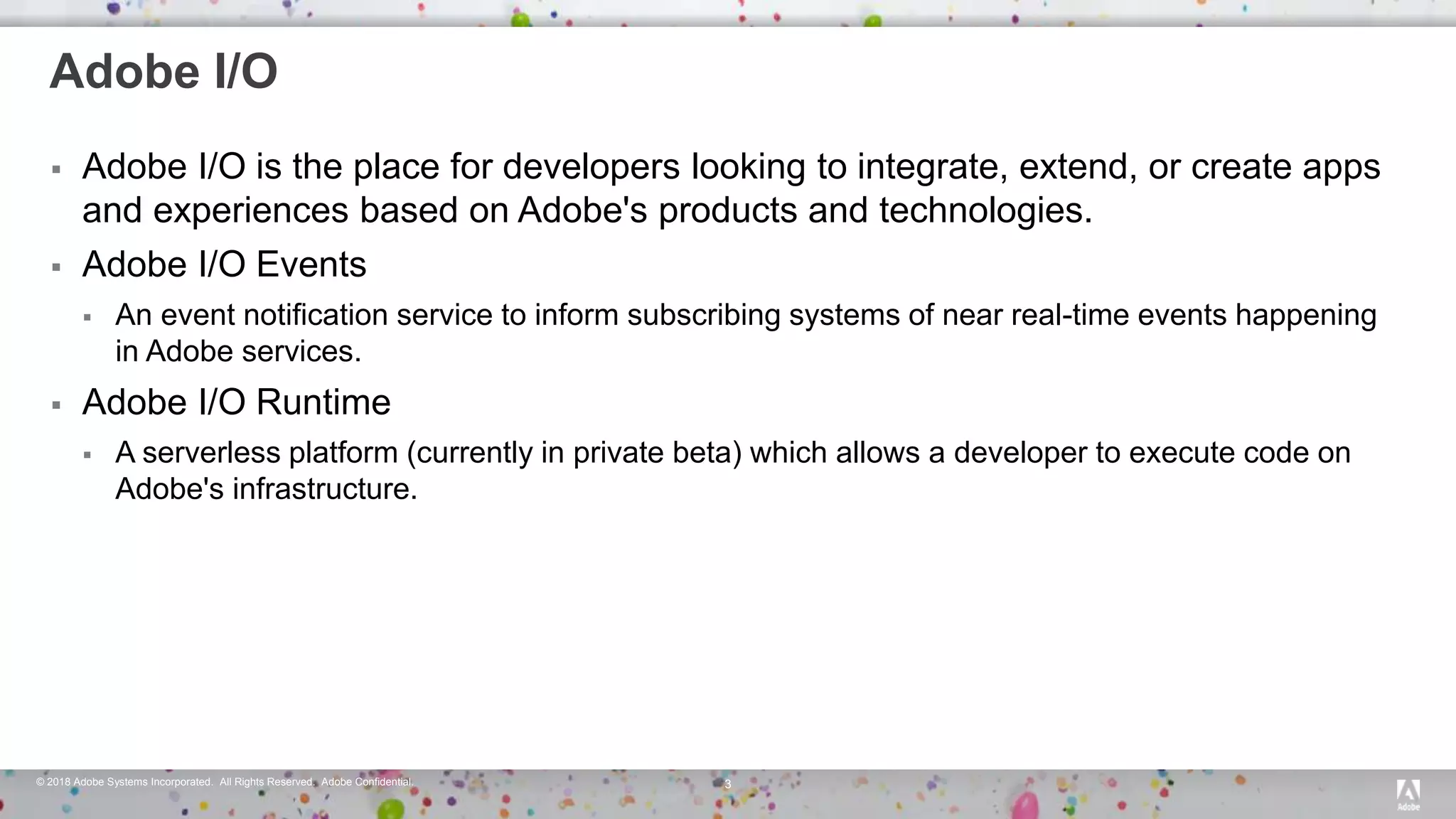 © 2018 Adobe Systems Incorporated. All Rights Reserved. Adobe Confidential. 3
Adobe I/O
 Adobe I/O is the place for developers looking to integrate, extend, or create apps
and experiences based on Adobe's products and technologies.
 Adobe I/O Events
 An event notification service to inform subscribing systems of near real-time events happening
in Adobe services.
 Adobe I/O Runtime
 A serverless platform (currently in private beta) which allows a developer to execute code on
Adobe's infrastructure.
 