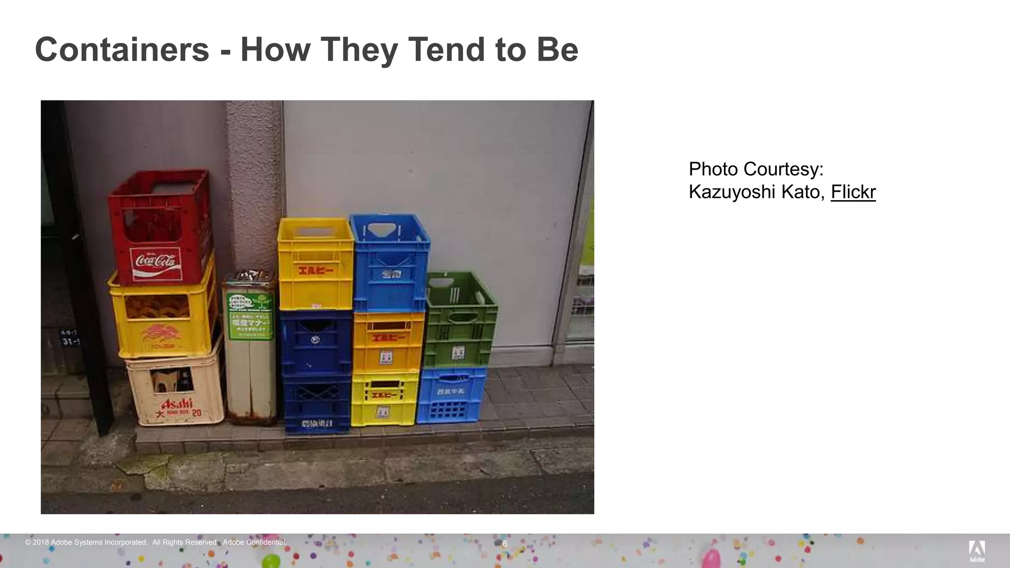 © 2018 Adobe Systems Incorporated. All Rights Reserved. Adobe Confidential.
Containers - How They Tend to Be
6
Photo Courtesy:
Kazuyoshi Kato, Flickr
 