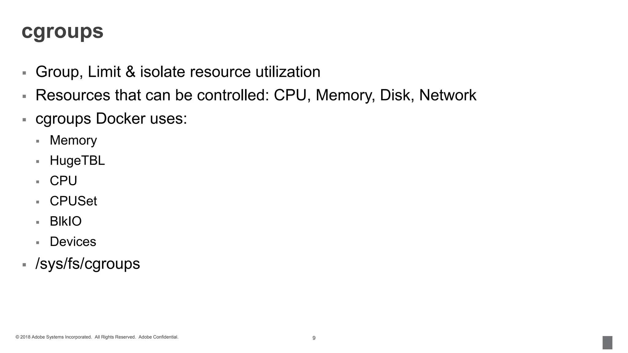 © 2018 Adobe Systems Incorporated. All Rights Reserved. Adobe Confidential.
cgroups
 Group, Limit & isolate resource utilization
 Resources that can be controlled: CPU, Memory, Disk, Network
 cgroups Docker uses:
 Memory
 HugeTBL
 CPU
 CPUSet
 BlkIO
 Devices
 /sys/fs/cgroups
9
 