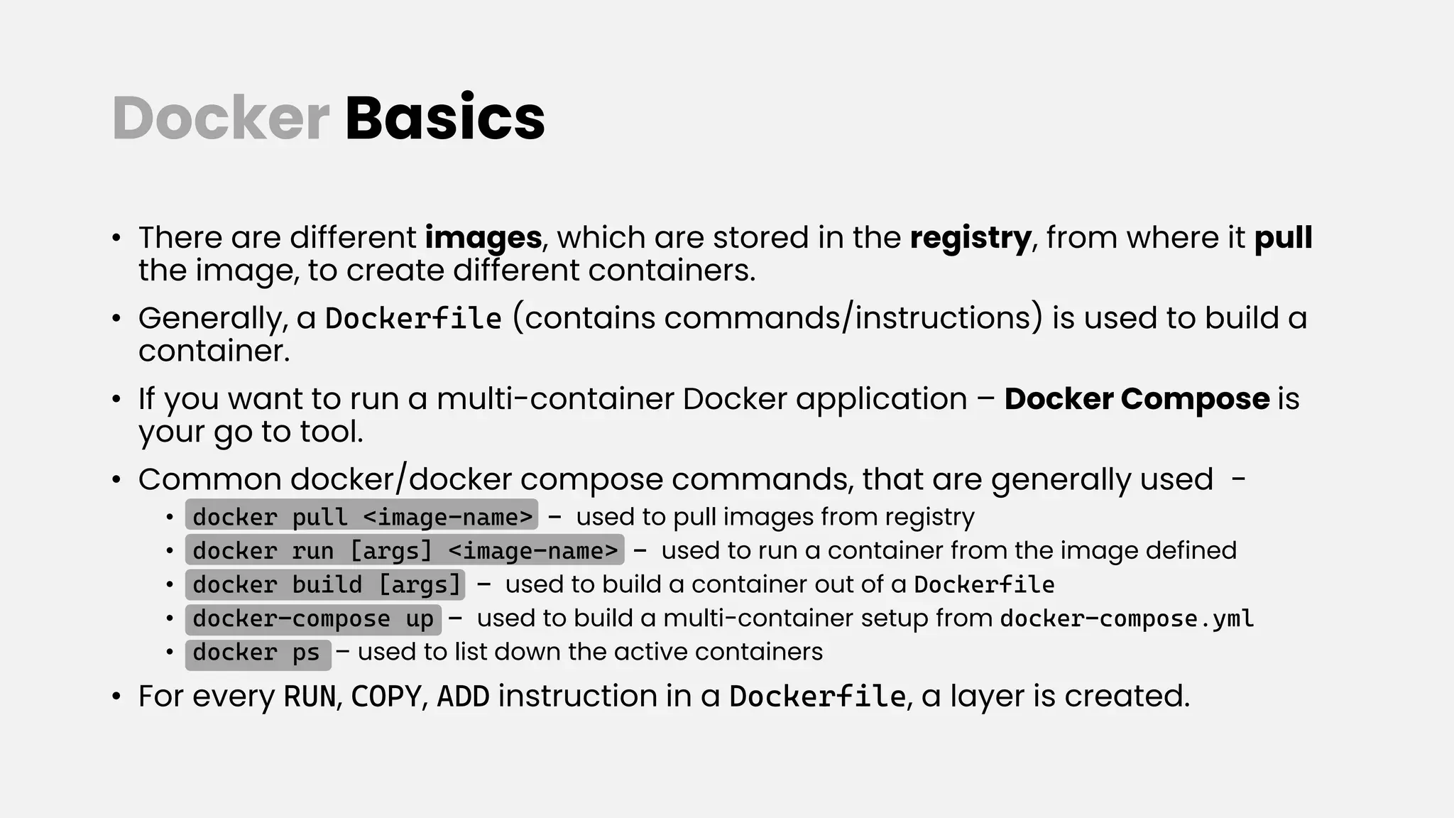 Docker Basics
• There are different images, which are stored in the registry, from where it pull
the image, to create different containers.
• Generally, a Dockerfile (contains commands/instructions) is used to build a
container.
• If you want to run a multi-container Docker application – Docker Compose is
your go to tool.
• Common docker/docker compose commands, that are generally used -
• docker pull <image-name> - used to pull images from registry
• docker run [args] <image-name> - used to run a container from the image defined
• docker build [args] – used to build a container out of a Dockerfile
• docker-compose up – used to build a multi-container setup from docker-compose.yml
• docker ps – used to list down the active containers
• For every RUN, COPY, ADD instruction in a Dockerfile, a layer is created.
 