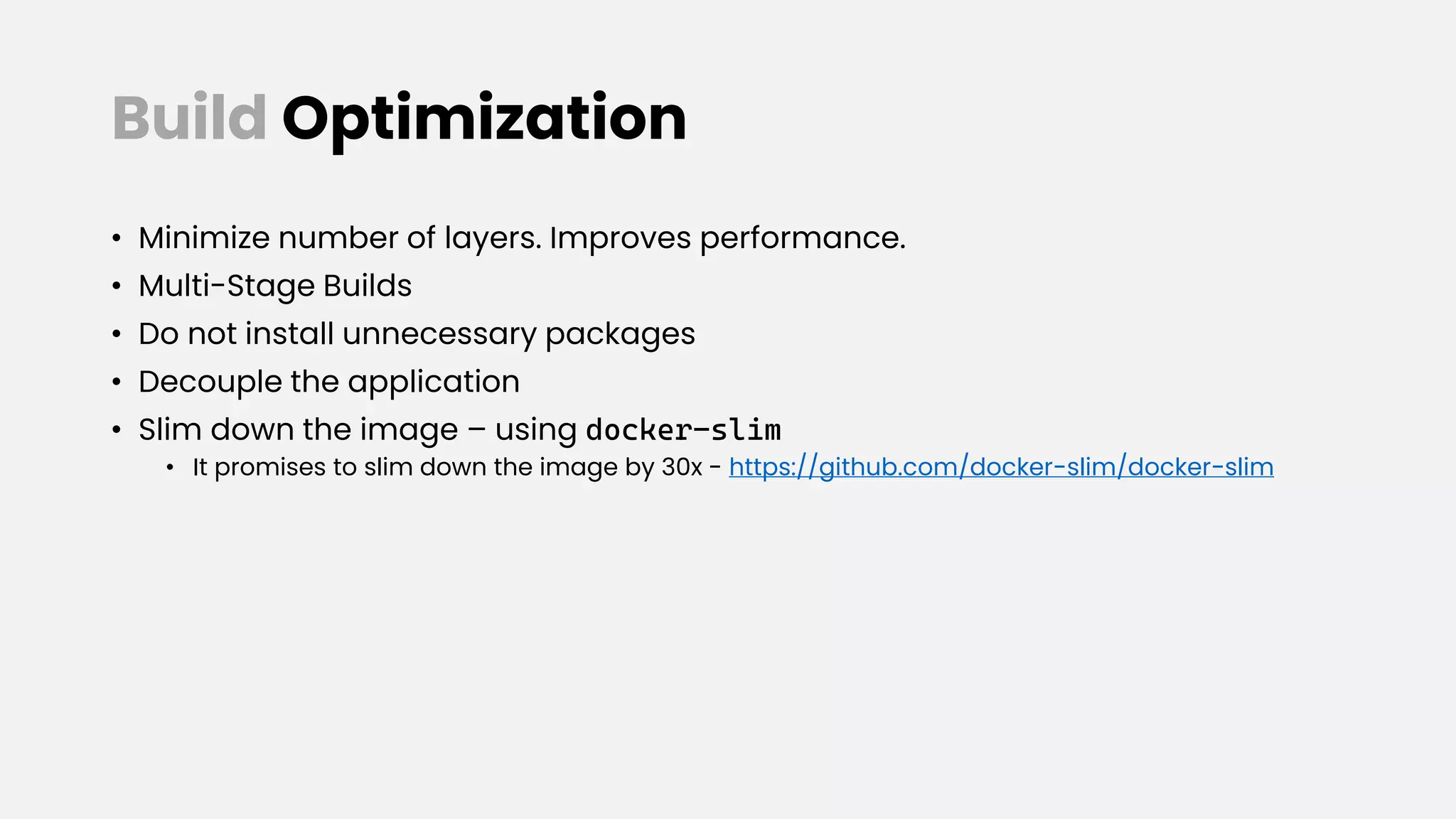 Build Optimization
• Minimize number of layers. Improves performance.
• Multi-Stage Builds
• Do not install unnecessary packages
• Decouple the application
• Slim down the image – using docker-slim
• It promises to slim down the image by 30x - https://github.com/docker-slim/docker-slim
 