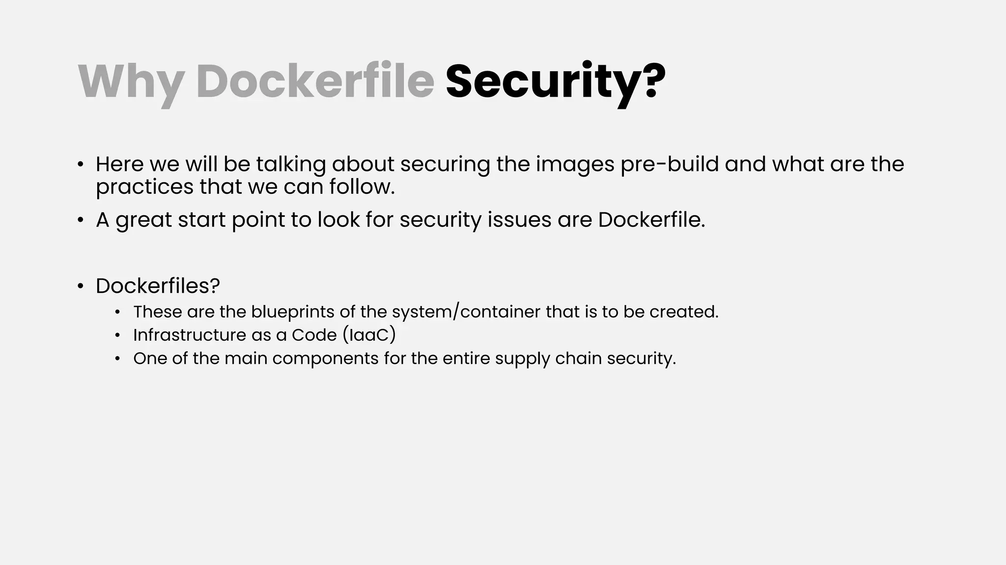 Why Dockerfile Security?
• Here we will be talking about securing the images pre-build and what are the
practices that we can follow.
• A great start point to look for security issues are Dockerfile.
• Dockerfiles?
• These are the blueprints of the system/container that is to be created.
• Infrastructure as a Code (IaaC)
• One of the main components for the entire supply chain security.
 