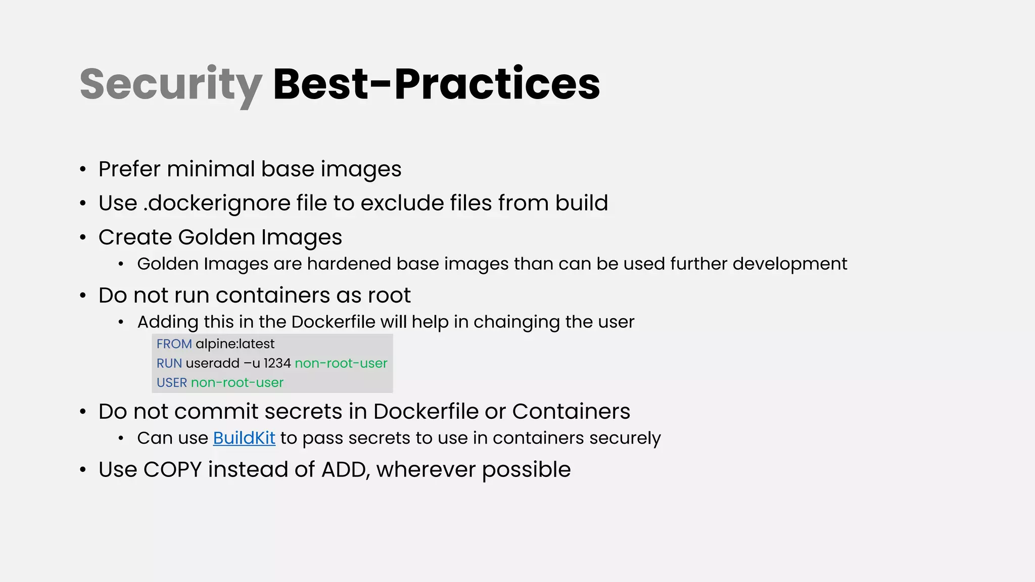 Security Best-Practices
• Prefer minimal base images
• Use .dockerignore file to exclude files from build
• Create Golden Images
• Golden Images are hardened base images than can be used further development
• Do not run containers as root
• Adding this in the Dockerfile will help in chainging the user
FROM alpine:latest
RUN useradd –u 1234 non-root-user
USER non-root-user
• Do not commit secrets in Dockerfile or Containers
• Can use BuildKit to pass secrets to use in containers securely
• Use COPY instead of ADD, wherever possible
 
