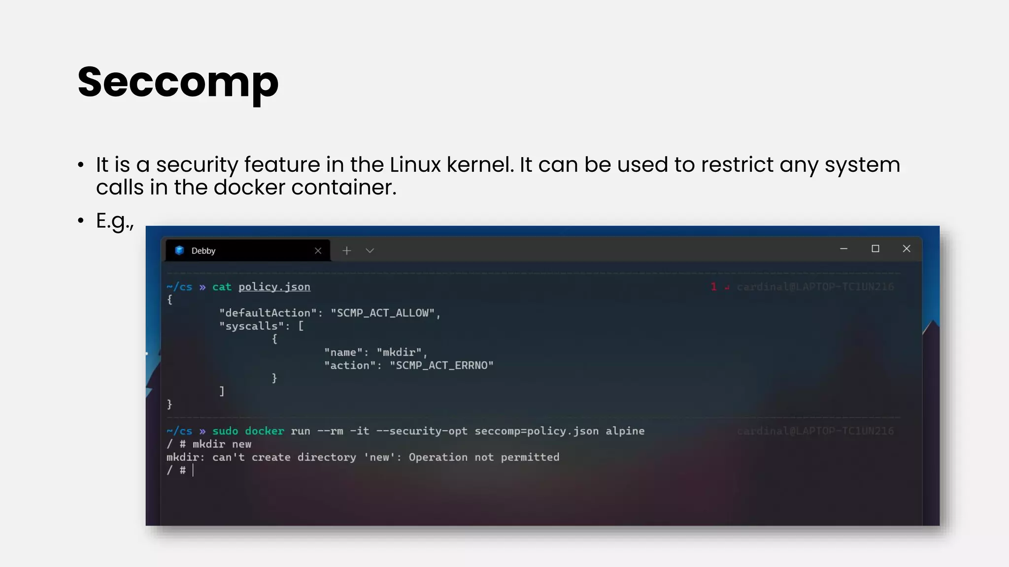 Seccomp
• It is a security feature in the Linux kernel. It can be used to restrict any system
calls in the docker container.
• E.g.,
 
