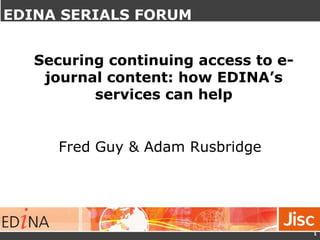 Securing continuing access to e-
journal content – EDINA
Services
Fred Guy & Adam Rusbridge
1
Securing continuing access to e-
journal content: how EDINA’s
services can help
EDINA SERIALS FORUM
 