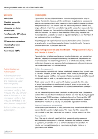 Securing corporate assets with two factor authentication 	
Introduction
Organizations require users to enter their username and passwords in order to
validate their identity. However, with the proliferation of applications, websites and
services that require authentication, users are under increasing pressure to maintain
their passwords and it has become clear that the simple password scheme is no
longer sufficient. In fact there are multiple, high profile cases where passwords have
failed both the users and the organizations that provide services, leading to identity
theft and data loss. The impact of such breaches is more costly than ever with
financial penalties associated to breach of regulatory compliance and the impact of
lost business and loss of confidence.
This white paper will explore how two-factor authentication can be considered
as an alternative to provide secure authentication in order to resolve the risks of
unauthorized access to corporate resources.
Why static passwords are insufficient - “My password is 1234,
and I wrote it down” –
Passwords have long been used as a way to authenticate users and provide them
services. They rely on the simple fact that only the users know the password and
no one else does. This was initially perceived as an effective solution but with the
proliferation of systems and resources that require password entry prior to access,
the model breaks down in a number of ways.
Written down passwords
Human memory is known to fail. If a user forgets their password, they typically have
to call the IT helpdesk, or reset the password before access is granted again. Since
this disrupts a users’ workflow, many users write down passwords, and often leave it
next to their place of work, in their laptop bag, or on their laptop!
This is a clear security risk as anyone with physical access to the office cube
or laptop has complete and unauthorized, access. A recent survey carried out
amongst IT professionals confirmed that 29% of respondents knew a colleague’s
password details.
The risk presented by written down passwords is even greater when considered in
context of the volume of connected devices that are lost every day. Surveys suggest
that as many as 15,000 laptops are misplaced at airports in Europe and the USA
every week. If any of these have an accompanying post-it note with a password
attached then no amount of security can protect the organization from loss.
Sharing of passwords with websites
Since users have to remember so many passwords, they tend to create a standard
password and re-use it in multiple places. This means that if the password is
compromised in one place the hacker has access to multiple sites and services.
Replay attacks
Even if the user is extremely careful with their passwords, static passwords
are vulnerable to Replay Attacks. After the user enters the password on a site
or application, it has to be sent to an authentication server for validation. An
intruder can intercept this session or transmission and replay it later on to
gain unauthorized access
Contents
Introduction
Why static passwords
are insufficient
Introducing two-factor
authentication
Form Factors for OTP delivery
Contact information
OTP generating mechanisms
Integrating Two-factor
authentication
About Celestix HOTPin
Authentication vs.
Authorization
Authentication and
authorization are often,
and mistakenly, used
interchangeably.
Authentication is the
process of verifying that
“you are who you say are”,
while authorization is the
process of verifying that
“you are permitted to do
what you are trying to do”.
Authentication precedes
authorization.
 