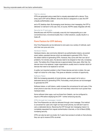 Securing corporate assets with two factor authentication 	
Tied to a device
OTPs are generated using a seed that is uniquely associated with a device. Thus,
every user’s OTP will be different. Since the device is assigned to a user, the OTP
uniquely authenticates a user.
and a PC desktop client. By leveraging smart devices or text messaging, the OTP is
delivered ‘on demand’ to the user. And, of course, HOTPin easily integrates with AD.
Security for IT and users
DirectAccess with HOTPin is actually a security tool masquerading as a user
convenience tool, a functional duality that, in other solutions, usually results in a
trade-off.
Form Factors for OTP delivery
One Time Passwords can be delivered to end-users via a variety of methods, each
with their own pros and cons.
Hardware Tokens
Hardware tokens, also commonly referred to as authentication tokens, are pocket
sized, battery operated devices which are dedicated to generate OTPs. This is
the oldest method of generating OTPs. However, they come with their own set of
problems. For remote users, the devices need to be shipped to their site, increasing
costs. The battery life of these devices is approximately three years. After that, the
devices have to be replaced. Larger organizations usually have to maintain stock for
devices that need to be replaced or are lost.
A subtle, but important problem is that if these devices are lost or stolen, the user
might not notice for a few days. That gives an attacker a window of opportunity.
Software Token
With the increasing popularity of smart phones, users expect not to carry a
dedicated device for generating OTPs. Fortunately, smart phones can be leveraged
to generate the OTP.
Software tokens, or soft tokens, vastly increase the convenience for end users. If the
smart phone is ever lost, the end user will most likely notice that much quicker than
hardware token.
Some software token apps, such as those from Celestix, can be configured to
require a PIN before displaying the OTP – further enhancing security.
OTPs through text messages / emails
One Time Passwords can also be delivered through a text message. This method
is convenient for users who might not have smart phones, but still don’t want to
carry a dedicated device. Receiving the OTP through text messaging means it is
completely separated from regular authentication channels, or Out of Band (OOB),
increasing security.
OTPs can also be sent via emails. So if users have access to emails on their phones,
they can opt to receive OTPs via email.
 