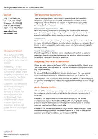 Securing corporate assets with two factor authentication 	
Contact
USA  +1 (510) 668-0700
UK  +44 (0) 1189 596198
Singapore  +65 6781 0700
India  +91 98 208 90884
Japan  +81 (0) 3-5210-2991
www.celestix.com 
info@celestix.com
©2012 Celestix Networks Inc. All rights reserved.
Version 1.0
OTP generating mechanisms
There are various proprietary mechanisms for generating One Time Passwords.
The Internet Engineering Task Force (IETF), an international body that develops
and promotes internet standards, has adopted an algorithm known as HOTP for
generating One Time Passwords.
Proprietary vs. Standards-based OTPs
HOTP is not the only mechanism for generating One Time Passwords. Alternative
proprietary solutions exist for generating one time passwords. However, closed and
proprietary solutions have always presented enterprises with multiple challenges.
Vendor lock-in
Once an enterprise adopts a proprietary system, they often find themselves beholden to
the vendor of the solution. Migrating to another solution often becomes impossible. Since
there is no open interoperability, customers are locked-in to higher prices and typically,
older technologies.
Security through obscurity
Proprietary algorithms, by definition, are not vetted by security analysts or academic
researchers. Relying on open standards ensures that security is not compromised by
vulnerabilities in proprietary software or algorithms.
Integrating Two-factor authentication
Mature two-factor solutions, like Celestix HOTPin, provide an embedded RADIUS server.
This can be used to integrate Celestix HOTPin with any remote access gateway solution
(e.g. Juniper SA series).
For Microsoft UAG specifically, Celestix provides a custom agent that ensures users’
credentials are properly passed on to applications, providing true Single Sign-On.
After integration, users have to enter their username, PIN and OTP to authenticate. OTPs
are generated on smart phones, hardware tokens (like Celestix Touch) or received through
text messages.
About Celestix HOTPin
Celestix HOTPin enables organizations to provide market-leading levels of authentication
to remote users, while lowering the on-going cost of provisioning, management and
ownership.
Celestix HOTPin is a tokenless two-factor authentication solution that enables
organizations to empower their mobile workforce while ensuring industry leading
protection of digital identities and protecting against unsolicited access to corporate
resources, a primary reason for the loss of data.
Celestix HOTPin enables organizations not only to mobilize their workforce but allows
them also to leverage the remote workers smart device, PC or tablet to act as a token
capable of generating an event based one-time password (OTP).
RSA SecurID breach
RSA, a division of EMC,
provides RSA SecurID, as
a two-factor authentication
solution.
In March 2011, RSA
announced that they were
subject to an attack which
allegedly compromised the
security of the One Time
Password generation.
Customers had to replace
the tokens and employ
security monitoring
services to ensure that
their information was
not breached. While
complementary, these
required significant
investment in time and
posed tactical challenges
for customers.
 
