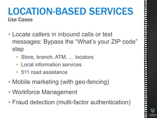 Use Cases
17
LOCATION-BASED SERVICES
• Locate callers in inbound calls or text
messages: Bypass the “What’s your ZIP code”
step
• Store, branch, ATM, … locators
• Local information services
• 511 road assistance
• Mobile marketing (with geo-fencing)
• Workforce Management
• Fraud detection (multi-factor authentication)
 