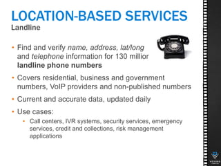 Landline
23
LOCATION-BASED SERVICES
• Find and verify name, address, lat/long
and telephone information for 130 million
landline phone numbers
• Covers residential, business and government
numbers, VoIP providers and non-published numbers
• Current and accurate data, updated daily
• Use cases:
• Call centers, IVR systems, security services, emergency
services, credit and collections, risk management
applications
 