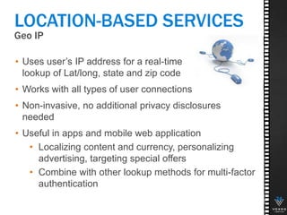 Geo IP
24
LOCATION-BASED SERVICES
• Uses user’s IP address for a real-time
lookup of Lat/long, state and zip code
• Works with all types of user connections
• Non-invasive, no additional privacy disclosures
needed
• Useful in apps and mobile web application
• Localizing content and currency, personalizing
advertising, targeting special offers
• Combine with other lookup methods for multi-factor
authentication
 