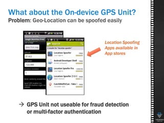 Problem: Geo-Location can be spoofed easily
27
What about the On-device GPS Unit?
 GPS Unit not useable for fraud detection
or multi-factor authentication
Location Spoofing
Apps available in
App stores
 