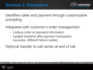 Identifies caller and payment through customizable
prompting
Integrates with customer’s order management
• Lookup order or payment information
• Update backend after payment transaction
(success, different failure codes)
Optional transfer to call center at end of call
Solution 1: Standalone
 