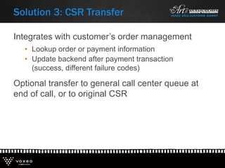 Integrates with customer’s order management
• Lookup order or payment information
• Update backend after payment transaction
(success, different failure codes)
Optional transfer to general call center queue at
end of call, or to original CSR
Solution 3: CSR Transfer
 