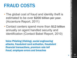 FRAUD COSTS
• The global cost of fraud and identity theft is
estimated to be over $200 billion per year.
(Accenture Report, 2011)
• Contact centers spend more than $12 billion
annually on agent handled security and
identification (Contact Babel Report, 2010)
4
Voice Phishing (Vishing), social engineering
attacks, fraudulent card activation, fraudulent
financial transactions, premium rate toll
fraud, employee errors and breaches
 