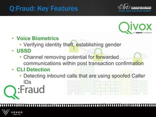 • Voice Biometrics
• Verifying identity theft, establishing gender
• USSD
• Channel removing potential for forwarded
communications within post transaction confirmation
• CLI Detection
• Detecting inbound calls that are using spoofed Caller
IDs
Q:Fraud: Key Features
 